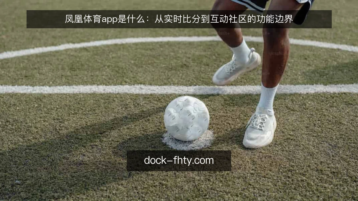 凤凰体育app是什么：从实时比分到互动社区的功能边界